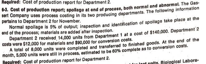 Required: Cost of production report for Department 2.
6-3. Cost of production report; spollage at end of process, both normal and abnormal. The Gas-
sert Company uses process costing in its two producing departments. The following information
pertains to Department 2 for November.
Normal spoilage is 5% of output; inspection and identification of spoilage take place at the
end of the process; materials are added after inspection.
Department 2 received 14,000 units from Department 1 at a cost of $140,000. Department 2
costs were $12,000 for materials and $90,000 for conversion costs.
A total of 8,000 units were completed and transferred to finished goods. At the end of the
month, 5,000 units were still in process, estimated to be 60% complete as to conversion costs.
Required: Cost of production report for Department 2.
unita, Biological Labora-