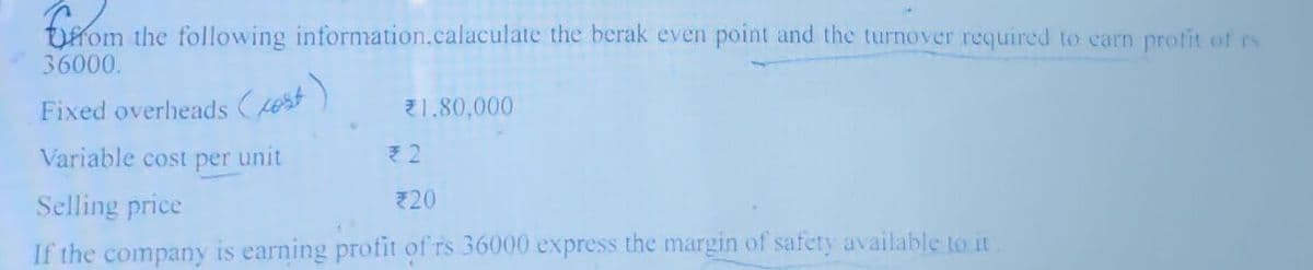 from the following information.calaculate the berak even point and the turnover required to earn profit of rs
Fixed overheads (est)
36000.
Variable cost per unit
€1.80,000
₹2
Selling price
720
If the company is earning profit of rs 36000 express the margin of safety available to it.