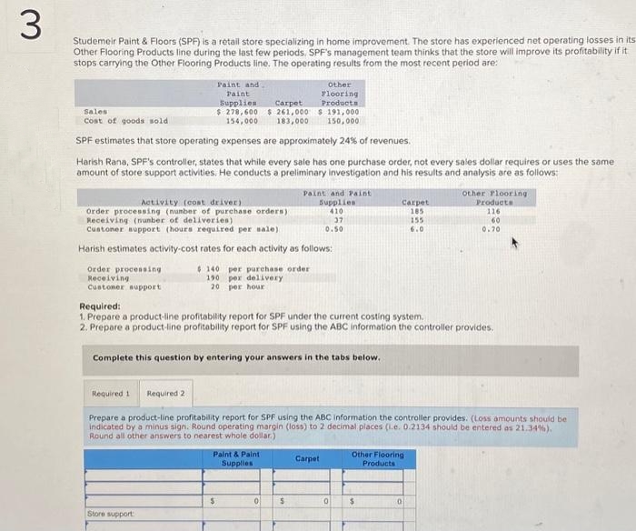 3
Studemeir Paint & Floors (SPF) is a retail store specializing in home improvement. The store has experienced net operating losses in its
Other Flooring Products line during the last few periods. SPF's management team thinks that the store will improve its profitability if it
stops carrying the Other Flooring Products line. The operating results from the most recent period are:
Paint and .
Carpet
Paint
Supplies
$ 278,600 $ 261,000
154,000
183,000
Sales
Cost of goods sold
SPF estimates that store operating expenses are approximately 24% of revenues.
Harish Rana, SPF's controller, states that while every sale has one purchase order, not every sales dollar requires or uses the same
amount of store support activities. He conducts a preliminary investigation and his results and analysis are as follows:
Order processing
Receiving
Customer support
Activity (cost driver)
Order processing (number of purchase orders)
Receiving (number of deliveries)
Customer support (hours required per sale)
Harish estimates activity-cost rates for each activity as follows:
$140 per purchase order
190 per delivery
20
per hour
Store support:
Other
Flooring
Products
$191,000
150,000
Paint & Paint
Supplies
Paint and Paint
Supplies
410
37
0.50
$
Required:
1. Prepare a product-line profitability report for SPF under the current costing system.
2. Prepare a product-line profitability report for SPF using the ABC information the controller provides.
Complete this question by entering your answers in the tabs below.
0 $
Required 1 Required 2
Prepare a product-line profitability report for SPF using the ABC information the controller provides. (Loss amounts should be
indicated by a minus sign. Round operating margin (loss) to 2 decimal places (i.e. 0.2134 should be entered as 21.34%).
Round all other answers to nearest whole dollar)
Carpet
Carpet
185
0
Other Flooring
Products
$
155
6.0
other Flooring
Products
116
60
0.70
0