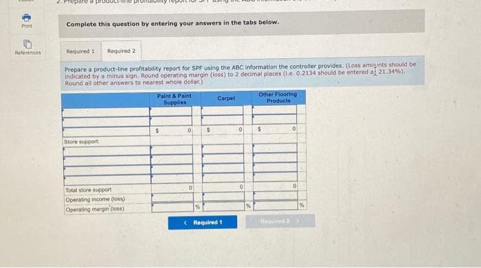 Print
References
2. Prepare a producene pr
Complete this question by entering your answers in the tabs below.
Required 1 Required 2
Prepare a product-line profitability report for SPF using the ABC information the controller provides. (Loss amounts should be
indicated by a minus sign. Round operating margin (loss) to 2 decimal places (i.e. 0.2134 should be entered a 21.34%).
Round all other answers to nearest whole dollar.)
Store support:
Total store support
Operating income (loss)
Operating margin (loss)
Paint & Paint
Supplies
$
0
0
%
$
Carpet
< Required 1
0
0
%
Other Flooring
Products
$
0
0
%
Required 2 >