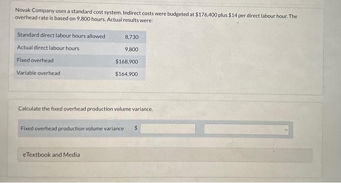 Novak Company uses a standard cost system. Indirect costs were budgeted at $176,400 plus $14 per direct labour hour. The
overhead rate is based on 9,800 hours. Actual results were:
Standard direct labour hours allowed
Actual direct labour hours
Fixed overhead
Variable overhead
8,730
9,800
eTextbook and Media
$168,900
$164,900
Calculate the fixed overhead production volume variance.
Fixed overhead production volume variance $