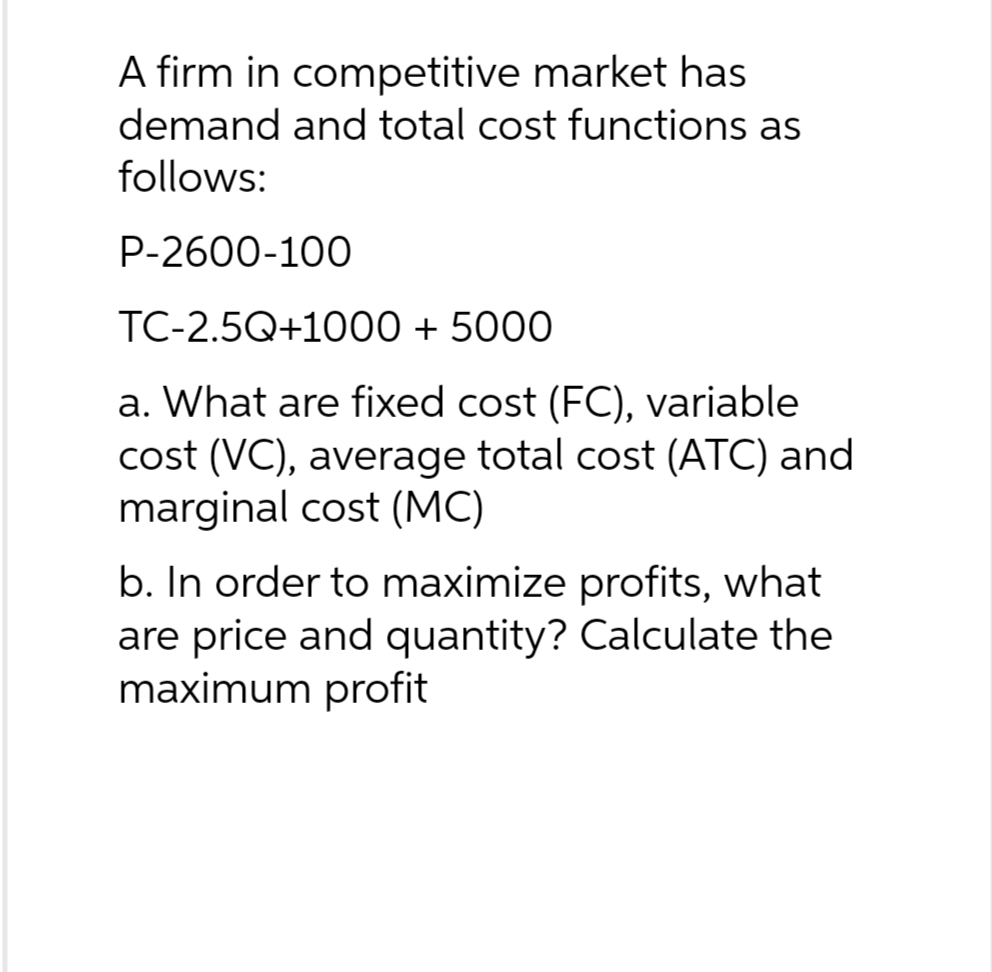 A firm in competitive market has
demand and total cost functions as
follows:
P-2600-100
TC-2.5Q+1000 + 5000
a. What are fixed cost (FC), variable
cost (VC), average total cost (ATC) and
marginal cost (MC)
b. In order to maximize profits, what
are price and quantity? Calculate the
maximum profit