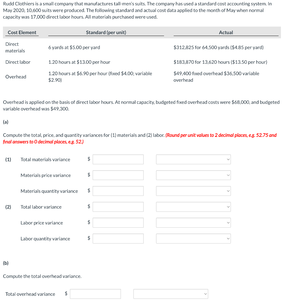 Rudd Clothiers is a small company that manufactures tall-men's suits. The company has used a standard cost accounting system. In
May 2020, 10,600 suits were produced. The following standard and actual cost data applied to the month of May when normal
capacity was 17,000 direct labor hours. All materials purchased were used.
Cost Element
Direct
materials
Direct labor
Overhead
(a)
(1)
(2)
6 yards at $5.00 per yard
(b)
1.20 hours at $13.00 per hour
1.20 hours at $6.90 per hour (fixed $4.00; variable
$2.90)
Overhead is applied on the basis of direct labor hours. At normal capacity, budgeted fixed overhead costs were $68,000, and budgeted
variable overhead was $49,300.
Compute the total, price, and quantity variances for (1) materials and (2) labor. (Round per unit values to 2 decimal places, e.g. 52.75 and
final answers to O decimal places, e.g. 52.)
Total materials variance
Materials price variance
Materials quantity variance
Total labor variance
Standard (per unit)
Labor price variance
Labor quantity variance
Compute the total overhead variance.
Total overhead variance $
$
$
$
$
Actual
$
$312,825 for 64,500 yards ($4.85 per yard)
$
$183,870 for 13,620 hours ($13.50 per hour)
$49,400 fixed overhead $36,500 variable
overhead