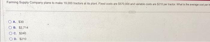 Farming Supply Company plans to make 19,000 tractors at its plant. Fixed costs are $570,000 and variable costs are $210 per tractor. What is the average cost per tr
A. $30
OB. $2,714
OC. $240
D. $210
CITE