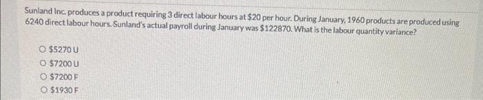 Sunland Inc. produces a product requiring 3 direct labour hours at $20 per hour. During January, 1960 products are produced using
6240 direct labour hours. Sunland's actual payroll during January was $122870. What is the labour quantity variance?
O $5270 U
O $7200 U
O $7200 F
O $1930 F