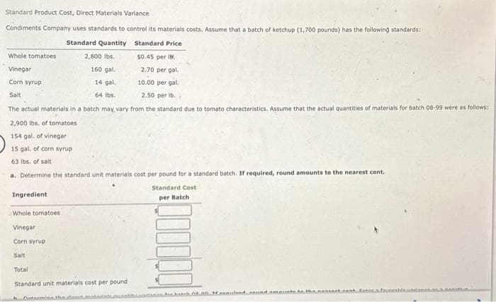 Standard Product Cost, Direct Materials Variance
Condiments Company uses standards to control its materials costs. Assume that a batch of ketchup (1,700 pounds) has the following standards:
Standard Quantity
Standard Price
2,800 lbs.
$0.45 per b.
Whole tomatoes
Vinegar
Corn syrup
Salt
160 gal.
2.70 per gal.
14 gal.
10.00 per gal.
64 lbs.
2.50 per lb..
The actual materials in a batch may vary from the standard due to tomato characteristics. Assume that the actual quantities of materials for batch 08-99 were as follows:
2,900 lbs. of tomatoes
154 gal, of vinegar
15 gal, of corn syrup
63 lbs. of salt
a. Determine the standard unit materials cost per pound for a standard batch. If required, round amounts to the nearest cent.
Standard Cost
per Batch
Ingredient
Whole tomatoes
Vinegar
Corn syrup
Salt
Total
Standard unit materials cost per pound
h
Determine the
for hatek no on samuland round amounts to the noseck.cent Entora faunesh