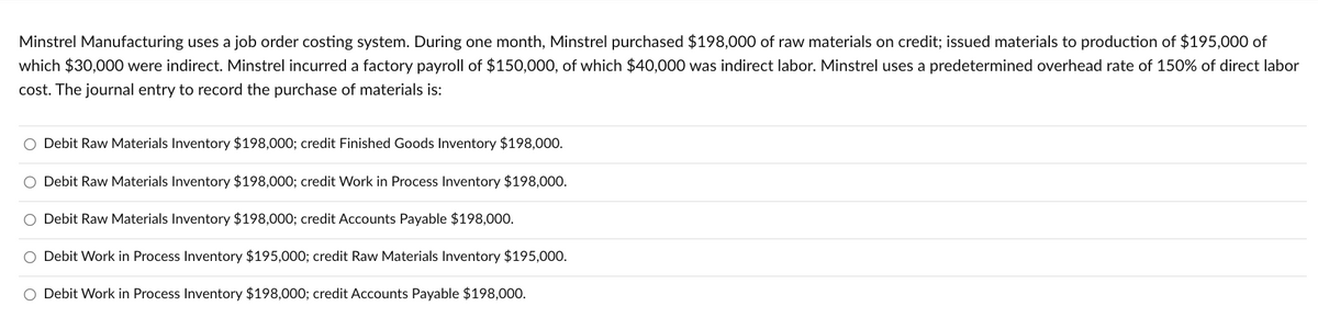 Minstrel Manufacturing uses a job order costing system. During one month, Minstrel purchased $198,000 of raw materials on credit; issued materials to production of $195,000 of
which $30,000 were indirect. Minstrel incurred a factory payroll of $150,000, of which $40,000 was indirect labor. Minstrel uses a predetermined overhead rate of 150% of direct labor
cost. The journal entry to record the purchase of materials is:
Debit Raw Materials Inventory $198,000; credit Finished Goods Inventory $198,000.
O Debit Raw Materials Inventory $198,000; credit Work in Process Inventory $198,000.
O Debit Raw Materials Inventory $198,000; credit Accounts Payable $198,000.
Debit Work in Process Inventory $195,000; credit Raw Materials Inventory $195,000.
O Debit Work in Process Inventory $198,000; credit Accounts Payable $198,000.