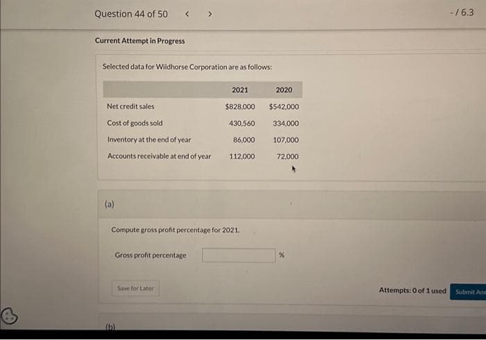 Question 44 of 50
Current Attempt in Progress
Selected data for Wildhorse Corporation are as follows:
Net credit sales
Cost of goods sold
Inventory at the end of year
86,000
Accounts receivable at end of year 112,000
(a)
Gross profit percentage
2021
Compute gross profit percentage for 2021.
(b)
Save for Later
$828,000
430,560
2020
$542,000
334,000
107,000
72,000
%
Attempts: 0 of 1 used
-/6.3
Submit Ans