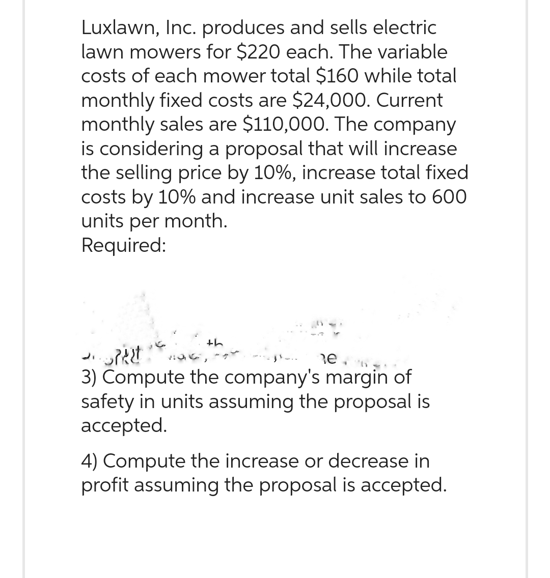 Luxlawn, Inc. produces and sells electric
lawn mowers for $220 each. The variable
costs of each mower total $160 while total
monthly fixed costs are $24,000. Current
monthly sales are $110,000. The company
is considering a proposal that will increase
the selling price by 10%, increase total fixed
costs by 10% and increase unit sales to 600
units per month.
Required:
th
Spect
e
3) Compute the company's margin of
safety in units assuming the proposal is
accepted.
4) Compute the increase or decrease in
profit assuming the proposal is accepted.