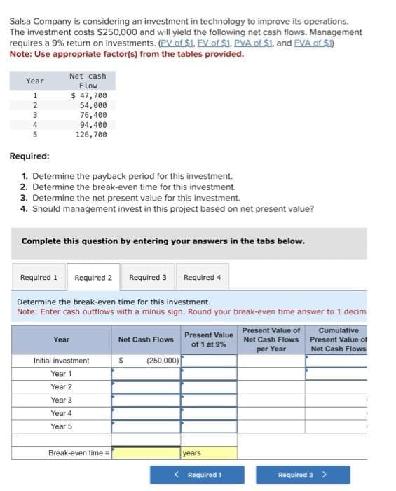 Salsa Company is considering an investment in technology to improve its operations.
The investment costs $250,000 and will yield the following net cash flows. Management
requires a 9% return on investments. (PV of $1. FV of $1. PVA of $1, and FVA of $1)
Note: Use appropriate factor(s) from the tables provided.
Year
1
2
3
4
5
Net cash
Flow
$ 47,700
54,000
76,400
94,400
126,700
Required:
1. Determine the payback period for this investment.
2. Determine the break-even time for this investment.
3. Determine the net present value for this investment.
4. Should management invest in this project based on net present value?
Complete this question by entering your answers in the tabs below.
Required 1 Required 2
Year
Determine the break-even time for this investment.
Note: Enter cash outflows with a minus sign. Round your break-even time answer to 1 decim
Initial investment
Year 1
Year 2
Year 3
Year 4
Year 5
Break-even time=
Required 3
Net Cash Flows
(250,000)
$
Required 4
Present Value
of 1 at 9%
years
< Required 1
Present Value of
Net Cash Flows
per Year
Cumulative
Present Value of
Net Cash Flows
Required 3 >