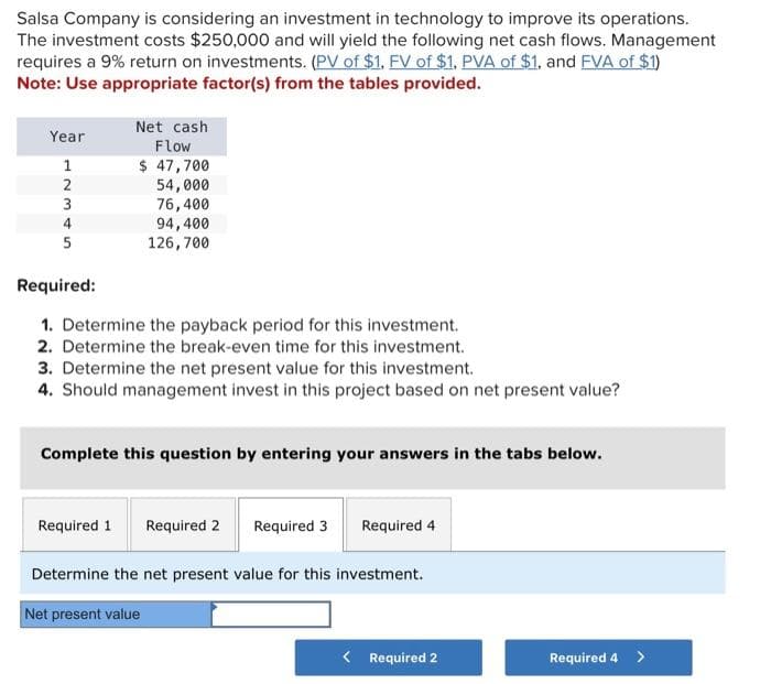 Salsa Company is considering an investment in technology to improve its operations.
The investment costs $250,000 and will yield the following net cash flows. Management
requires a 9% return on investments. (PV of $1. FV of $1. PVA of $1, and FVA of $1)
Note: Use appropriate factor(s) from the tables provided.
Year
12345
1
3
5
Net cash
Flow
$ 47,700
54,000
76,400
94,400
126,700
Required:
1. Determine the payback period for this investment.
2. Determine the break-even time for this investment.
3. Determine the net present value for this investment.
4. Should management invest in this project based on net present value?
Complete this question by entering your answers in the tabs below.
Required 1 Required 2
Required 3
Required 4
Determine the net present value for this investment.
Net present value
< Required 2
Required 4 >