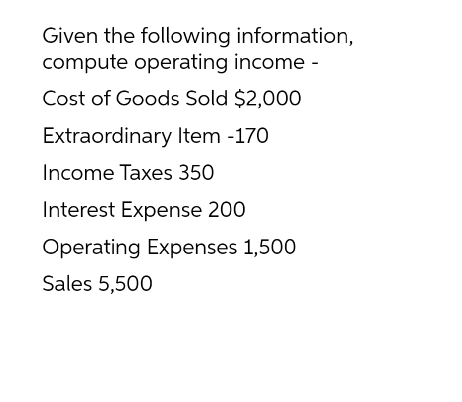 Given the following information,
compute operating income -
Cost of Goods Sold $2,000
Extraordinary Item -170
Income Taxes 350
Interest Expense 200
Operating Expenses 1,500
Sales 5,500