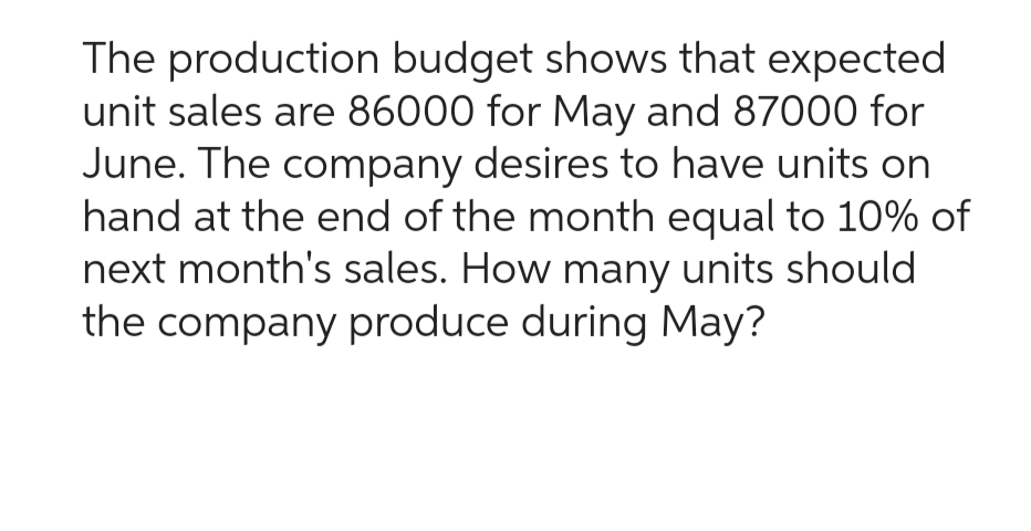 The production budget shows that expected
unit sales are 86000 for May and 87000 for
June. The company desires to have units on
hand at the end of the month equal to 10% of
next month's sales. How many units should
the company produce during May?