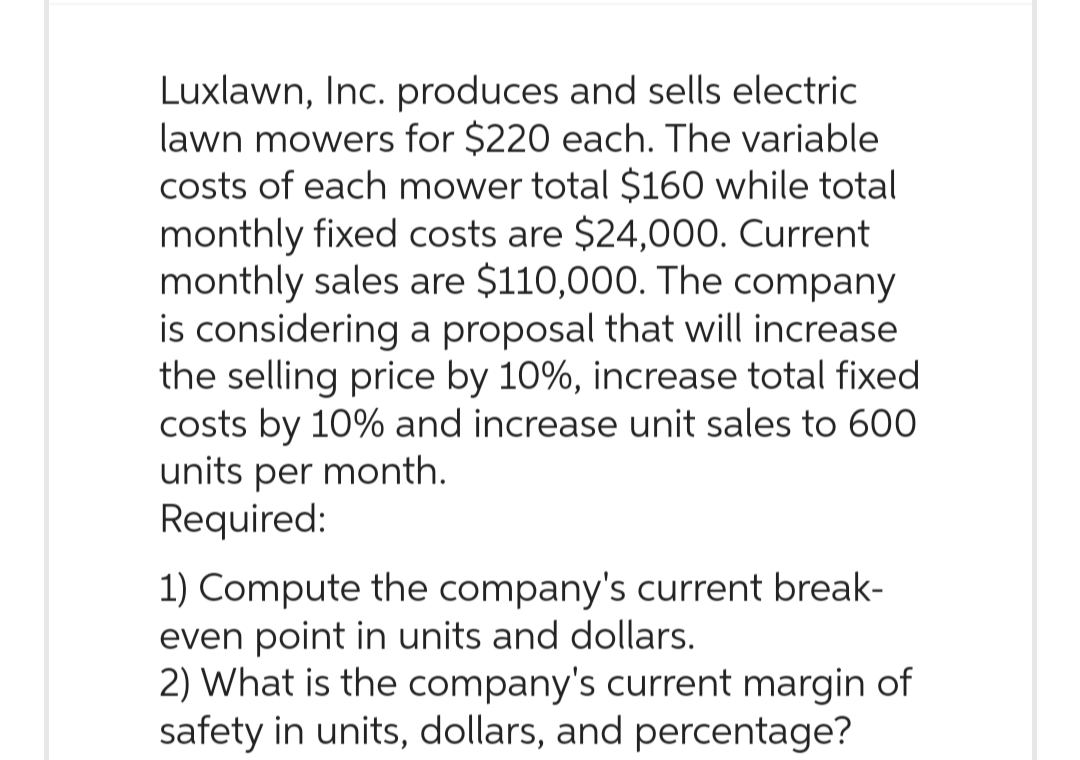 Luxlawn, Inc. produces and sells electric
lawn mowers for $220 each. The variable
costs of each mower total $160 while total
monthly fixed costs are $24,000. Current
monthly sales are $110,000. The company
is considering a proposal that will increase
the selling price by 10%, increase total fixed
costs by 10% and increase unit sales to 600
units per month.
Required:
1) Compute the company's current break-
even point in units and dollars.
2) What is the company's current margin of
safety in units, dollars, and percentage?