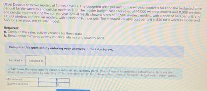 Olivet Devices sells two models of fitness devices. The budgeted price per unit for the wireless model is $43 and the budgeted price
per unit for the wireless and cellular model is $88. The master budget called for sales of 44,000 wireless models and 11,000 wireless
and cellular models during the current year. Actual results showed sales of 33,500 wireless models, with a price of $40 per unit, and
13,500 wireless and cellular models, with a price of $85 per unit. The standard variable cost per unit is $30 for a wireless model and
$65 for a wireless and cellular model.
Required:
a. Compute the sales activity variance for these data.
b. Break down the sales activity variance into mix and quantity parts.
Complete this question by entering your answers in the tabs below.
Required A
Required B
Break down the sales activity variance into mix and quantity parts. (Do not round intermediate calculations. Indicate the
effect of each variance by selecting "P" for favorable, or "U" for unfavorable. If there is no effect, doot select either option.)
Mix variance
Quantity variance