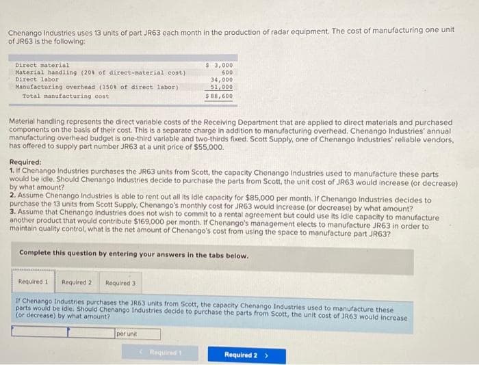 Chenango Industries uses 13 units of part JR63 each month in the production of radar equipment. The cost of manufacturing one unit
of JR63 is the following:
Direct material
Material handling (20% of direct-material cost)
Direct labor
Manufacturing overhead (150% of direct labor)
Total manufacturing cost
Material handling represents the direct variable costs of the Receiving Department that are applied to direct materials and purchased
components on the basis of their cost. This is a separate charge in addition to manufacturing overhead. Chenango Industries' annual
manufacturing overhead budget is one-third variable and two-thirds fixed. Scott Supply, one of Chenango Industries' reliable vendors,
has offered to supply part number JR63 at a unit price of $55,000.
Required:
1. If Chenango Industries purchases the JR63 units from Scott, the capacity Chenango Industries used to manufacture these parts
would be idle. Should Chenango Industries decide to purchase the parts from Scott, the unit cost of JR63 would increase (or decrease)
by what amount?
2. Assume Chenango Industries is able to rent out all its idle capacity for $85,000 per month. If Chenango Industries decides to
purchase the 13 units from Scott Supply, Chenango's monthly cost for JR63 would increase (or decrease) by what amount?
$3,000
600
34,000
51,000
$ 88,600
3. Assume that Chenango Industries does not wish to commit to a rental agreement but could use its idle capacity to manufacture
another product that would contribute $169,000 per month. If Chenango's management elects to manufacture JR63 in order to
maintain quality control, what is the net amount of Chenango's cost from using the space to manufacture part JR63?
Complete this question by entering your answers in the tabs below.
Required 1
Required 3
If Chenango Industries purchases the JR63 units from Scott, the capacity Chenango Industries used to manufacture these
parts would be idle. Should Chenango Industries decide to purchase the parts from Scott, the unit cost of JR63 would increase
(or decrease) by what amount?
Required 2
per unit
Required 1
Required 2 >