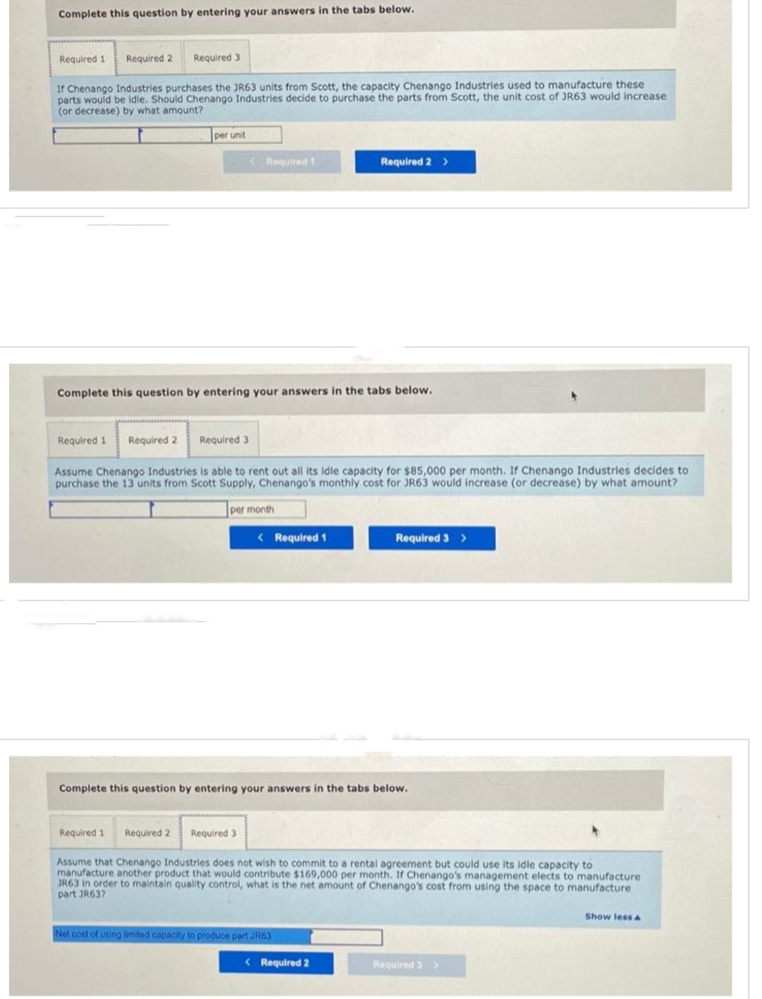 Complete this question by entering your answers in the tabs below.
Required 1
Required 2 Required 3
If Chenango Industries purchases the JR63 units from Scott, the capacity Chenango Industries used to manufacture these
parts would be idle. Should Chenango Industries decide to purchase the parts from Scott, the unit cost of JR63 would increase
(or decrease) by what amount?
Required 1 Required 2
per unit
Complete this question by entering your answers in the tabs below.
Required 1
Required 3
Required 2
< Required 1
Assume Chenango Industries is able to rent out all its idle capacity for $85,000 per month. If Chenango Industries decides to
purchase the 13 units from Scott Supply, Chenango's monthly cost for JR63 would increase (or decrease) by what amount?
per month
Required 3
< Required 1
Complete this question by entering your answers in the tabs below.
Required 2 >
Net cost of using limited capacity to produce part JR63
Required 3 >
Assume that Chenango Industries does not wish to commit to a rental agreement but could use its idle capacity to
manufacture another product that would contribute $169,000 per month. If Chenango's management elects to manufacture
JR63 in order to maintain quality control, what is the net amount of Chenango's cost from using the space to manufacture
part JR63?
< Required 2
Required 3 >
Show less A