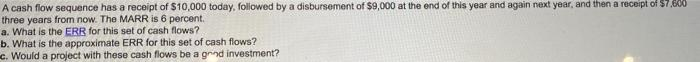 A cash flow sequence has a receipt of $10,000 today, followed by a disbursement of $9,000 at the end of this year and again next year, and then a receipt of $7,600
three years from now. The MARR is 6 percent.
a. What is the ERR for this set of cash flows?
b. What is the approximate ERR for this set of cash flows?
c. Would a project with these cash flows be a grind investment?
