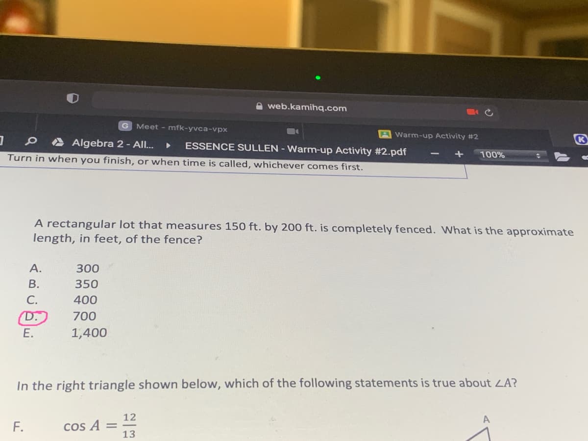 A web.kamihq.com
G
Meet - mfk-yvca-vpx
AWarm-up Activity #2
A Algebra 2- All.
ESSENCE SULLEN - Warm-up Activity #2.pdf
K
100%
Turn in when you finish, or when time is called, whichever comes first.
A rectangular lot that measures 150 ft. by 200 ft. is completely fenced. What is the approximate
length, in feet, of the fence?
А.
300
В.
350
С.
400
D.)
700
Е.
1,400
In the right triangle shown below, which of the following statements is true about LA?
12
A
COS
13
F.
