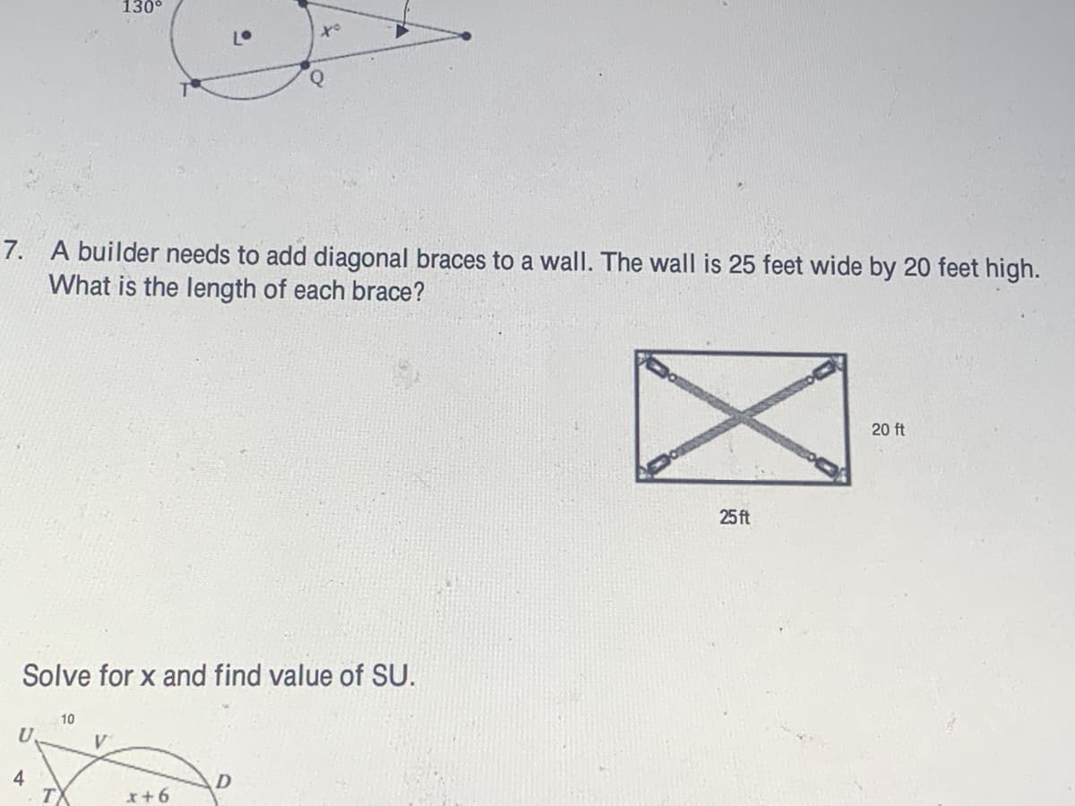 130°
7. A builder needs to add diagonal braces to a wall. The wall is 25 feet wide by 20 feet high.
What is the length of each brace?
20 ft
25 ft
Solve for x and find value of SU.
10
U.
4
I+6
