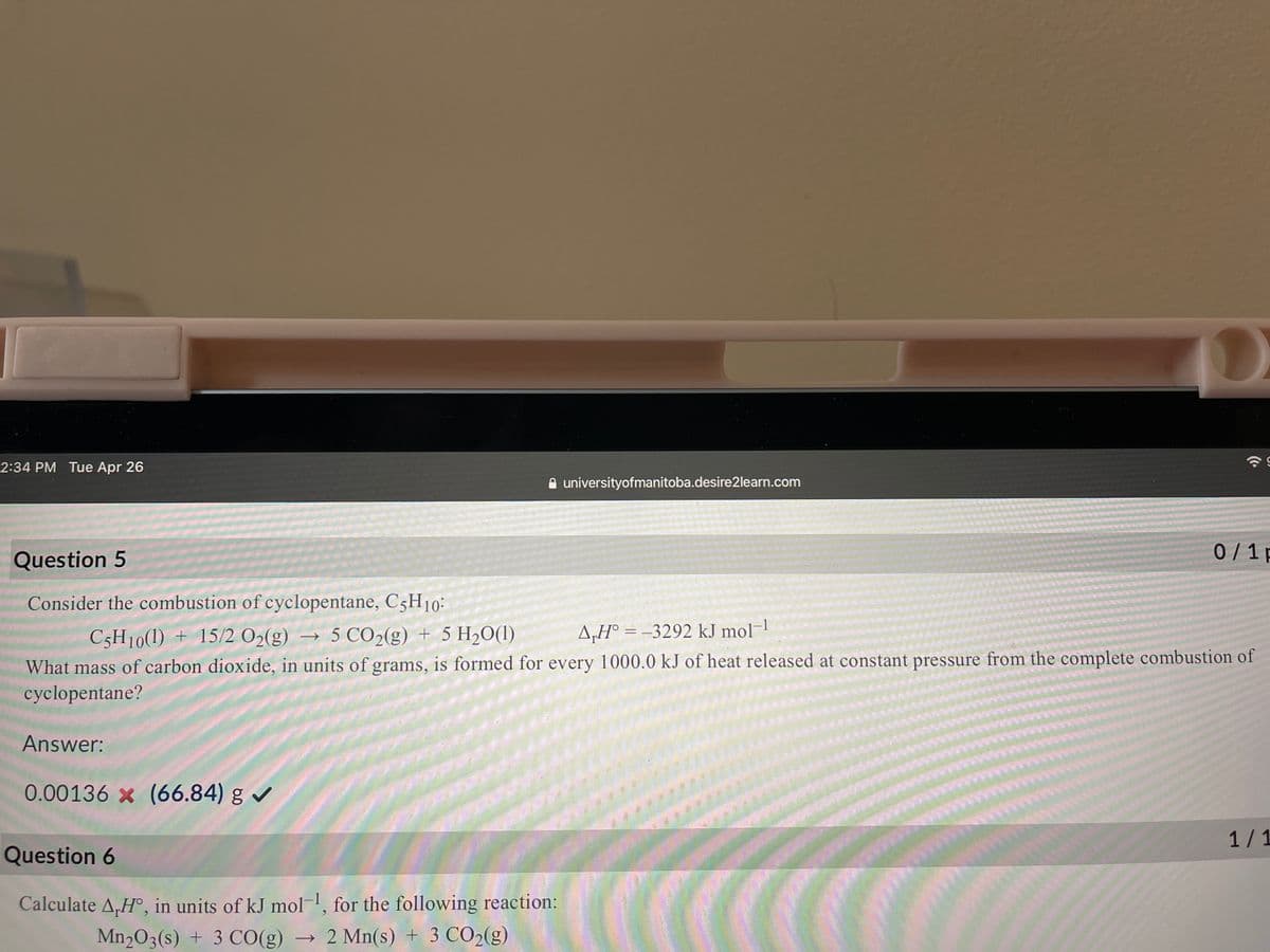 2:34 PM Tue Apr 26
A universityofmanitoba.desire2learn.com
Question 5
0/ 1 p
Consider the combustion of cyclopentane, C5H10:
C5H10(1) + 15/2 O2(g) → 5 CO2(g) + 5 H20(1)
A„H° = –3292 kJ mol-!
%3D
What mass of carbon dioxide, in units of grams, is formed for every 1000.0 kJ of heat released at constant pressure from the complete combustion of
cyclopentane?
Answer:
0.00136 x (66.84) g
1/1
Question 6
Calculate A,H°, in units of kJ mol, for the following reaction:
Mn203(s) + 3 CO(g) → 2 Mn(s) + 3 CO2(g)
