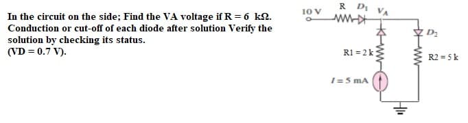 R DI VA
10 V
In the circuit on the side; Find the VA voltage if R = 6 kQ.
Conduction or cut-off of each diode after solution Verify the
solution by checking its status.
(VD = 0.7 V).
D2
R1 = 2k
R2 = 5 k
I=5 mA
ww
