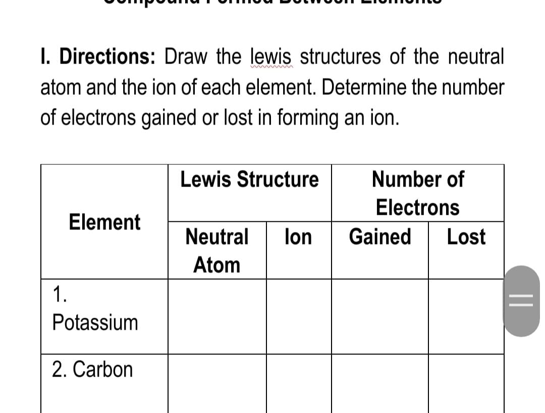 I. Directions: Draw the lewis structures of the neutral
w
atom and the ion of each element. Determine the number
of electrons gained or lost in forming an ion.
Lewis Structure
Number of
Electrons
Element
Neutral
lon
Gained
Lost
Atom
1.
Potassium
2. Carbon
||
