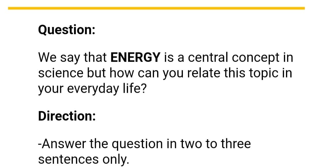 Question:
We say that ENERGY is a central concept in
science but how can you relate this topic in
your everyday life?
Direction:
-Answer the question in two to three
sentences only.
