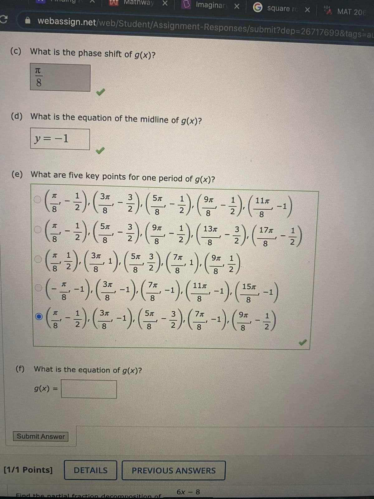 Mathway X
B Imaginar X
G
square ro X
MAT 206
webassign.net/web/Student/Assignment-Responses/submit?dep3D26717699&tags=au
(c) What is the phase shift of g(x)?
TC
8.
(d) What is the equation of the midline of g(x)?
ソ=ー1
(e) What are five key points for one period of g(x)?
(금-1) (쯤-3) (-1) (-) (품)
11z
8
8
8
8.
8.
9T
13z
17z
8
8
8.
8.
(중) (총) (등글) (종)(을)
:)(
(종 -) ( 2)
5л 3
9T
1
1
8 2
1
8.
8
8.
8.
TC
117
-1
8.
15x
-1
8.
-1
-1
8.
8.
9T
-1
8
8.
8.
8.
(f) What is the equation of g(x)?
g(x) =
%3D
Submit Answer
[1/1 Points]
DETAILS
PREVIOUS ANSWERS
6х - 8
Find the partial fraction decomposition of
