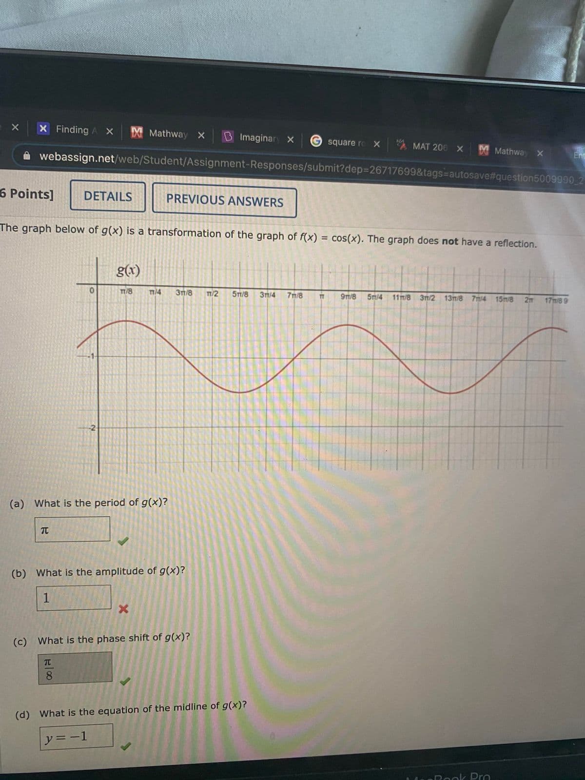 X Finding A X Mathway X
B Imaginary X
square ro X MAT 206 X Mathway x
Ent
webassign.net/web/Student/Assignment-Responses/submit?dep%3D26717699&tags=autosave#question5009990 2
6 Points]
DETAILS
PREVIOUS ANSWERS
The graph below of g(x) is a transformation of the graph of f(x) = cos(x). The graph does not have a reflection.
%3D
g(x)
TT/8
T/4
3TT/8
n/2
5T/8
31/4
71/8
9n/8
5T/4 117/8 31/2 13m/8 7m/4 15m/8 2m 17m/8 9
-2
(a) What is the period of g(x)?
TC
(b) What is the amplitude of g(x)?
1
(c) What is the phase shift of g(x)?
TC
8.
(d) What is the equation of the midline of g(x)?
y= -1
ORook Pro
