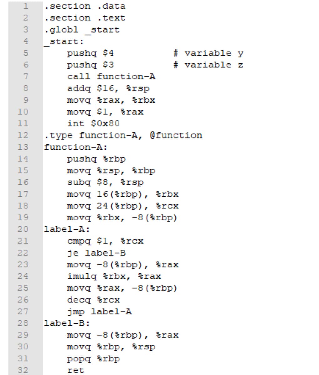 HAHAAAAAAHN
HNM1000 OHNM
2
3
4
5
6
7
8
9
10
11
12
13
14
15
16
17
18
19
20
21
22
23
24
25
27
28
30
31
32
section
. data
.section .text
.globl _start
start:
pushq $4
pushq $3
call function-A
addq $16, $rsp
movg %rax, %rbx
movq $1, rax
int $0x80
.type function-A, @function
function-A:
pushq rbp
movq rsp, rbp.
subq $8, rsp
movg 16(%rbp), %rbx
movq 24 (rbp), rcx
movg %rbx, -8(%rbp)
label-A:
#variable y
#variable z
cmpq $1, $rcx
je label-B
movq -8 (&rbp), rax
imulg %rbx, srax
movq rax, -8 (%rbp)
decq rcx
jmp label-A
label-B:
movq -8 (Srbp), rax
movq rbp, rsp
popq &rbp
ret