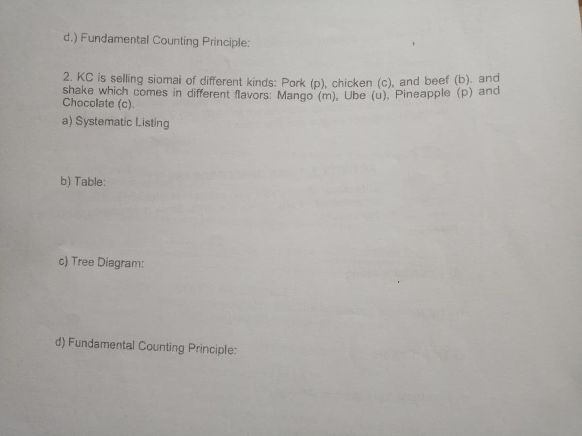 d.) Fundamental Counting Principle:
2. KC is selling siomai of different kinds: Pork (p), chicken (c), and beef (b). and
shake which comes in different flavors: Mango (m), Ube (u), Pineapple (p) and
Chocolate (c).
a) Systematic Listing
b) Table:
c) Tree Diagram:
d) Fundamental Counting Principle: