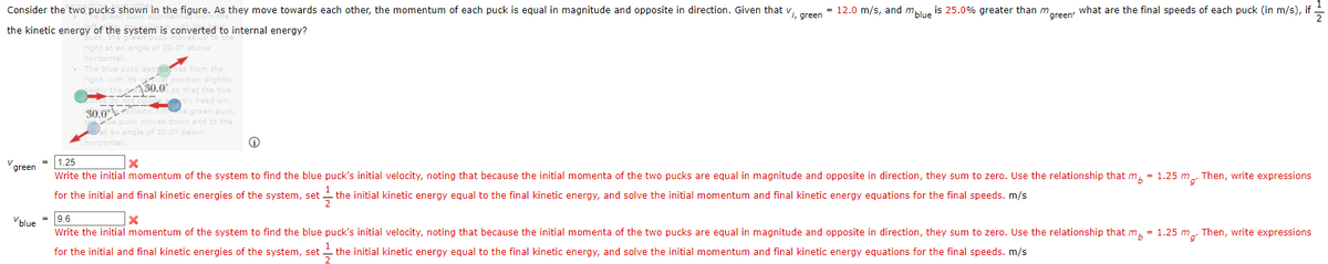 Consider the two pucks shown in the figure. As they move towards each other, the momentum of each puck is equal in magnitude and opposite in direction. Given that v, areen
= 12.0 m/s, and malue is 25.0% greater than mreen what are the final speeds of each puck (in m/s), if
the kinetic energy of the system is converted to internal energy?
t an angle of 30.0° above
horizontal.
The blue puck approanes
right, with its
130.0
from the
position slightly
o that the two
stly head-on.
30.0
he green puck,
moves down and to the
angle of 30.0° below
1.25
green
Write the initial momentum of the system to find the blue puck's initial velocity, noting that because the initial momenta of the two pucks are equal in magnitude and opposite in direction, they sum to zero. Use the relationship that m, = 1.25 m,. Then, write expressions
for the initial and final kinetic energies of the system, set -
the initial kinetic energy equal to the final kinetic energy, and solve the initial momentum and final kinetic energy equations for the final speeds. m/s
'blue = 9.6
Write the initial momentum of the system to find the blue puck's initial velocity, noting that because the initial momenta of the two pucks are equal in magnitude and opposite in direction, they sum to zero. Use the relationship that m, = 1.25 m, Then, write expressions
1
for the initial and final kinetic energies of the system, set
the initial kinetic energy equal to the final kinetic energy, and solve the initial momentum and final kinetic energy equations for the final speeds. m/s
2
