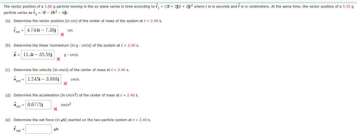 Enet =
The vector position of a 3.80 g particle moving in the xy plane varies in time according tor,
= (3î + 3j)t + 2ĵt2 where t is in seconds and r is in centimeters. At the same time, the vector position of a 5.35 g
particle varies as
2
sr, = 3î – 2ît? - 6jt.
(a) Determine the vector position (in cm) of the center of mass of the system at t = 2.40 s.
rcm
4.744i – 7.38j
cm
(b) Determine the linear momentum (in g• cm/s) of the system at t = 2.40 s.
p =
11.4i – 35.58j
g• cm/s
(c) Determine the velocity (in cm/s) of the center of mass at t = 2.40 s.
1.245i – 3.888j
cm/s
=
cm
(d) Determine the acceleration (in cm/s2) of the center of mass at t = 2.40 s.
0.6775j
cm/s?
=
cm
(e) Determine the net force (in µN) exerted on the two-particle system at t = 2.40 s.
µN
