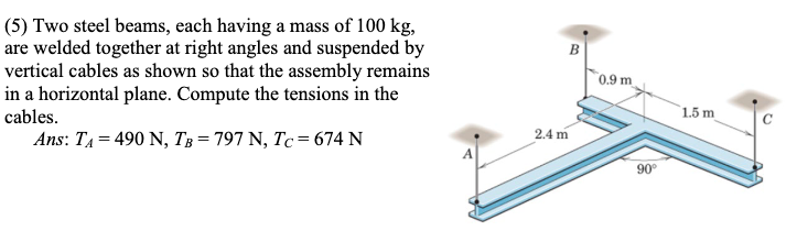 (5) Two steel beams, each having a mass of 100 kg,
are welded together at right angles and suspended by
vertical cables as shown so that the assembly remains
in a horizontal plane. Compute the tensions in the
cables.
Ans: T₁ = 490 N, TB = 797 N, Tc = 674 N
2.4 m
0.9 m
90°
1.5 m