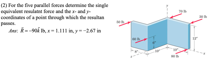 (2) For the five parallel forces determine the single
equivalent resulatnt force and the x- and y-
coordinates of a point through which the resultan
passes.
Ans: R=-90 lb, x = 1.111 in, y = −2.67 in
50 lb
60 lb
6"
10"
10".
80 lb
70 lb
30 lb
12"