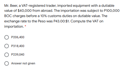 Mr. Beer, a VAT-registered trader, imported equipment with a dutiable
value of $40,000 from abroad. The importation was subject to P100,000
BOC charges before a 10% customs duties on dutiable value. The
exchange rate to the Peso was P43.00:$1. Compute the VAT on
importation. *
P206,400
P318,400
P239,040
O Answer not given
