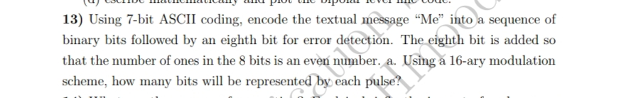 13) Using 7-bit ASCII coding, encode the textual message "Me" into a sequence of
binary bits followed by an eighth bit for error detection. The eighth bit is added so
that the number of ones in the 8 bits is an even number. a. Using a 16-ary modulation
scheme, how many bits will be represented by each pulse?