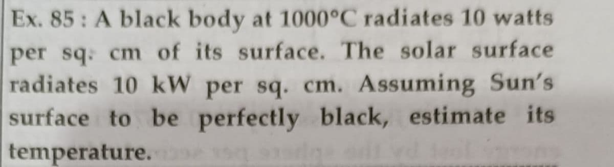 Ex. 85: A black body at 1000°C radiates 10 watts
per sq: cm of its surface. The solar surface
radiates 10 kW per sq. cm. Assuming Sun's
surface to be perfectly black, estimate its
temperature.
