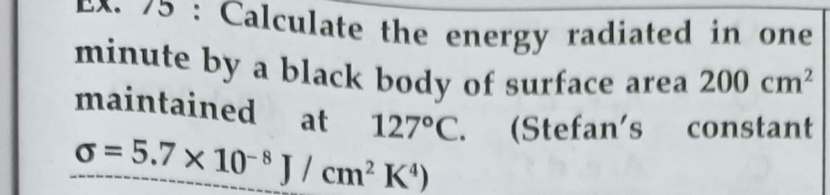 75 : Calculate the energy radiated in one
minute by a black body of surface area 200 cm-
maintained
at
127°C.
(Stefan's
constant
o = 5.7 × 10-8 J / cm2 K')
