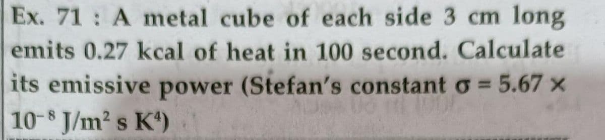 long
emits 0.27 kcal of heat in 100 second. Calculate
Ex. 71 A metal cube of each side 3 cm
its emissive power (Stefan's constant o = 5.67 ×
10-8 J/m2 s K)
