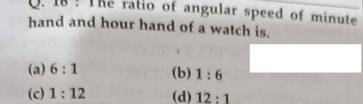 ratio of angular speed of minute
hand and hour hand of a watch is.
(a) 6:1
(b) 1:6
(c) 1:12
(d) 12 ; 1
