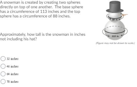 A snowman is created by creating two spheres
directly on top of one another. The base sphere
has a circumference of 113 inches and the top
sphere has a circumference of 88 inches.
in.
Approximately, how tall is the snowman in inches
not including his hat?
113 in
(Figure may not be drawn to scale.)
32 inches
46 inches
64 inches
O 70 inches
