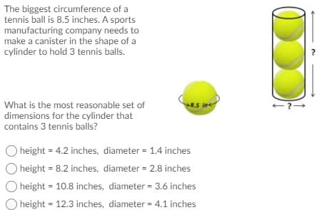 The biggest circumference of a
tennis ball is 8.5 inches. A sports
manufacturing company needs to
make a canister in the shape of a
cylinder to hold 3 tennis balls.
What is the most reasonable set of
dimensions for the cylinder that
contains 3 tennis balls?
8.5 in
height = 4.2 inches, diameter = 1.4 inches
O height = 8.2 inches, diameter = 2.8 inches
height = 10.8 inches, diameter = 3.6 inches
height = 12.3 inches, diameter = 4.1 inches
