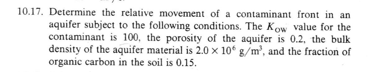 10.17. Determine the relative movement of a contaminant front in an
aquifer subject to the following conditions. The Kow value for the
contaminant is 100, the porosity of the aquifer is 0.2, the bulk
density of the aquifer material is 2.0 × 106 g/m³, and the fraction of
organic carbon in the soil is 0.15.