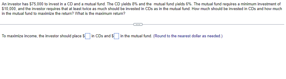 An investor has $75,000 to invest in a CD and a mutual fund. The CD yields 8% and the mutual fund yields 6%. The mutual fund requires a minimum investment of
$10,000, and the investor requires that at least twice as much should be invested in CDs as in the mutual fund. How much should be invested in CDs and how much
in the mutual fund to maximize the return? What is the maximum return?
To maximize income, the investor should place S in CDs and $ in the mutual fund. (Round to the nearest dollar as needed.)

