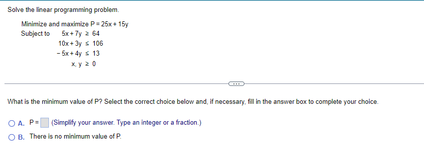 Solve the linear programming problem.
Minimize and maximize P = 25x + 15y
Subject to
5x + 7y 2 64
10x + 3y s 106
- 5x + 4y s 13
х, у 20
What is the minimum value of P? Select the correct choice below and, if necessary, fill in the answer box to complete your choice.
O A. P=
(Simplify your answer. Type an integer or a fraction.)
O B. There is no minimum value of P.
