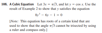 108. A Cubic Equation Let 3x = 7/3, and let y = cos x. Use the
result of Example 2 to show that y satisfies the equation
8y – 6y – 1 = 0
[Note: This equation has roots of a certain kind that are
used to show that the angle 7/3 cannot be trisected by using
a ruler and compass only.]
