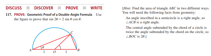 DISCUSS
DISCOVER
PROVE
WRITE
[Hint: Find the area of triangle ABC in two different ways.
You will need the following facts from geometry:
117. PROVE: Geometric Proof of a Double-Angle Formula Use
the figure to prove that sin 20 = 2 sin 0 cos 0.
An angle inscribed in a semicircle is a right angle, so
LACB is a right angle.
The central angle subtended by the chord of a circle is
twice the angle subtended by the chord on the circle, so
ZBOC is 20.]
A
B.
