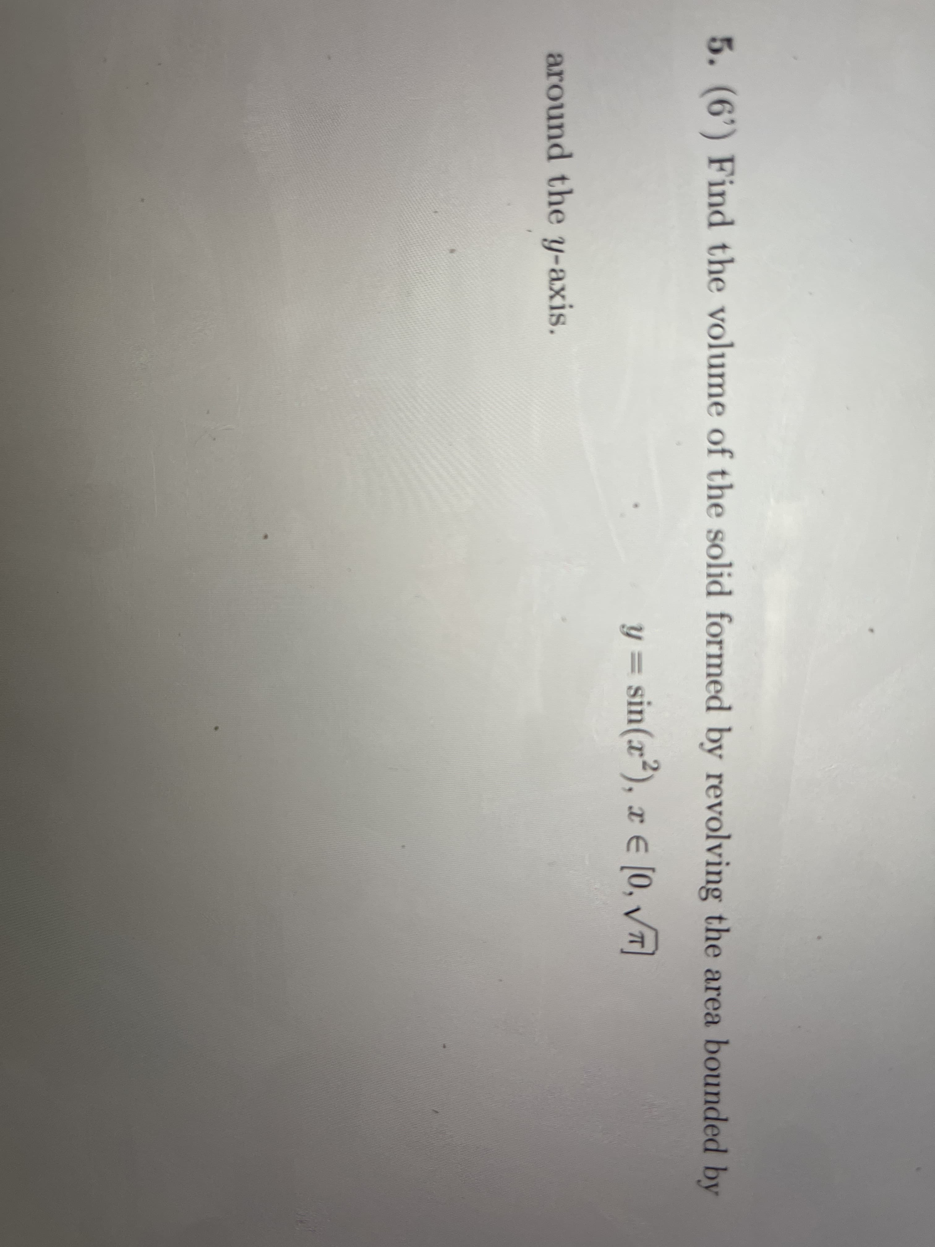 5. (6') Find the volume of the solid formed by revolving the area bounded by
y = sin(x²), x E [0, T)
||
around the y-axis.
